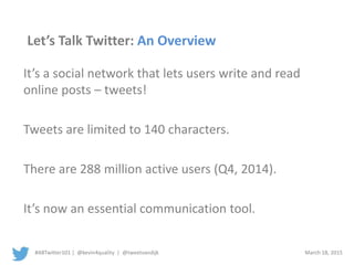 #ABTwitter101 | @kevin4quality | @tweetvandijk March 18, 2015
Let’s Talk Twitter: An Overview
It’s a social network that lets users write and read
online posts – tweets!
Tweets are limited to 140 characters.
There are 288 million active users (Q4, 2014).
It’s now an essential communication tool.
 