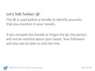 #ABTwitter101 | @kevin4quality | @tweetvandijk March 18, 2015
Let’s Talk Twitter: @
The @ is used before a handle to identify accounts
that you mention in your tweets.
If you misspell the handle or forget the @, the person
will not be notified about your tweet. Your followers
will also not be able to click the link.
 