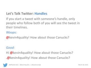 #ABTwitter101 | @kevin4quality | @tweetvandijk March 18, 2015
Let’s Talk Twitter: Handles
If you start a tweet with someone’s handle, only
people who follow both of you will see the tweet in
their timelines.
Woops:
@kevin4quality! How about those Canucks?
Good:
Hi @kevin4quality! How about those Canucks?
.@kevin4quality! How about those Canucks?
 