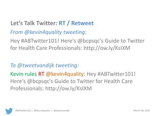#ABTwitter101 | @kevin4quality | @tweetvandijk March 18, 2015
Let’s Talk Twitter: RT / Retweet
From @kevin4quality tweeting:
Hey #ABTwitter101! Here's @bcpsqc's Guide to Twitter
for Health Care Professionals: http://ow.ly/KsIXM
To @tweetvandijk tweeting:
Kevin rules RT @kevin4quality: Hey #ABTwitter101!
Here's @bcpsqc's Guide to Twitter for Health Care
Professionals: http://ow.ly/KsIXM
 