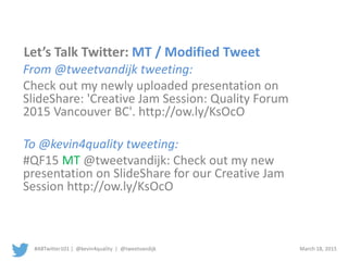 #ABTwitter101 | @kevin4quality | @tweetvandijk March 18, 2015
Let’s Talk Twitter: MT / Modified Tweet
From @tweetvandijk tweeting:
Check out my newly uploaded presentation on
SlideShare: 'Creative Jam Session: Quality Forum
2015 Vancouver BC'. http://ow.ly/KsOcO
To @kevin4quality tweeting:
#QF15 MT @tweetvandijk: Check out my new
presentation on SlideShare for our Creative Jam
Session http://ow.ly/KsOcO
 