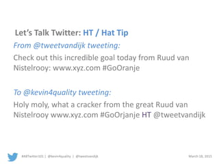 #ABTwitter101 | @kevin4quality | @tweetvandijk March 18, 2015
Let’s Talk Twitter: HT / Hat Tip
From @tweetvandijk tweeting:
Check out this incredible goal today from Ruud van
Nistelrooy: www.xyz.com #GoOranje
To @kevin4quality tweeting:
Holy moly, what a cracker from the great Ruud van
Nistelrooy www.xyz.com #GoOrjanje HT @tweetvandijk
 