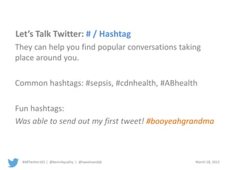 #ABTwitter101 | @kevin4quality | @tweetvandijk March 18, 2015
Let’s Talk Twitter: # / Hashtag
They can help you find popular conversations taking
place around you.
Common hashtags: #sepsis, #cdnhealth, #ABhealth
Fun hashtags:
Was able to send out my first tweet! #booyeahgrandma
 