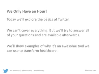 #ABTwitter101 | @kevin4quality | @tweetvandijk March 18, 2015
We Only Have an Hour!
Today we’ll explore the basics of Twitter.
We can’t cover everything. But we’ll try to answer all
of your questions and are available afterwards.
We’ll show examples of why it’s an awesome tool we
can use to transform healthcare.
 