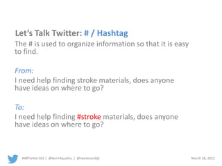 #ABTwitter101 | @kevin4quality | @tweetvandijk March 18, 2015
Let’s Talk Twitter: # / Hashtag
The # is used to organize information so that it is easy
to find.
From:
I need help finding stroke materials, does anyone
have ideas on where to go?
To:
I need help finding #stroke materials, does anyone
have ideas on where to go?
 