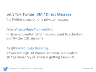 #ABTwitter101 | @kevin4quality | @tweetvandijk March 18, 2015
Let’s Talk Twitter: DM / Direct Message
It’s Twitter’s version of a private message.
From @kevin4quality tweeting:
Hi @tweetvandijk! When do you want to schedule
our Twitter 102 session?
To @kevin4quality tweeting:
d tweetvandijk Hi! Wanna schedule our Twitter
102 session? My calendar is getting fuuuulllll.
 