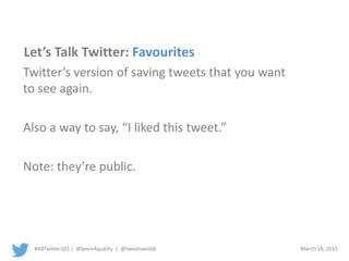 #ABTwitter101 | @kevin4quality | @tweetvandijk March 18, 2015
Let’s Talk Twitter: Favourites
Twitter’s version of saving tweets that you want
to see again.
Also a way to say, “I liked this tweet.”
Note: they’re public.
 