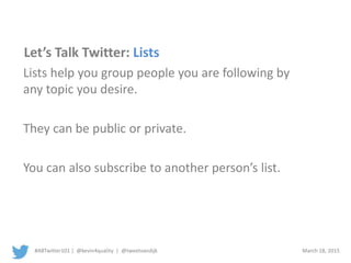#ABTwitter101 | @kevin4quality | @tweetvandijk March 18, 2015
Let’s Talk Twitter: Lists
Lists help you group people you are following by
any topic you desire.
They can be public or private.
You can also subscribe to another person’s list.
 