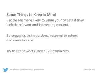 #ABTwitter101 | @kevin4quality | @tweetvandijk March 18, 2015
Some Things to Keep in Mind
People are more likely to value your tweets if they
include relevant and interesting content.
Be engaging. Ask questions, respond to others
and crowdsource.
Try to keep tweets under 120 characters.
 