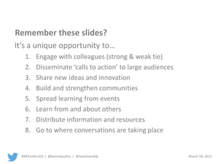 #ABTwitter101 | @kevin4quality | @tweetvandijk March 18, 2015
Remember these slides?
It’s a unique opportunity to…
1. Engage with colleagues (strong & weak tie)
2. Disseminate ‘calls to action’ to large audiences
3. Increase awareness of issues
4. Build and strengthen communities
5. Spread learning from events
6. Learn from and about others
7. Distribute information and resources
8. Go to where conversations are taking place
 