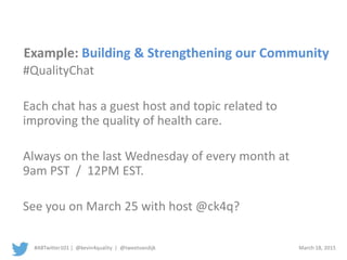 #ABTwitter101 | @kevin4quality | @tweetvandijk March 18, 2015
Example: Building & Strengthening our Community
#QualityChat
Each chat has a guest host and topic related to
improving the quality of health care.
Always on the last Wednesday of every month at
9am PST / 12PM EST.
See you on March 25 with host @ck4q?
 