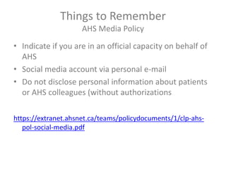 Things to Remember
AHS Media Policy
• Indicate if you are in an official capacity on behalf of
AHS
• Social media account via personal e-mail
• Do not disclose personal information about patients
or AHS colleagues (without authorizations
https://extranet.ahsnet.ca/teams/policydocuments/1/clp-ahs-
pol-social-media.pdf
 
