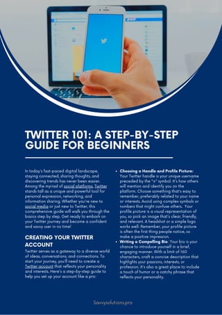 TWITTER 101: A STEP-BY-STEP
GUIDE FOR BEGINNERS
In today's fast-paced digital landscape,
staying connected, sharing thoughts, and
discovering trends has never been easier.
Among the myriad of social platforms, Twitter
stands tall as a unique and powerful tool for
personal expression, networking, and
information sharing. Whether you're new to
social media or just new to Twitter, this
comprehensive guide will walk you through the
basics step by step. Get ready to embark on
your Twitter journey and become a confident
and savvy user in no time!
CREATING YOUR TWITTER
ACCOUNT
Twitter serves as a gateway to a diverse world
of ideas, conversations, and connections. To
start your journey, you'll need to create a
Twitter account that reflects your personality
and interests. Here's a step-by-step guide to
help you set up your account like a pro:
Choosing a Handle and Profile Picture:
Your Twitter handle is your unique username
preceded by the "@" symbol. It's how others
will mention and identify you on the
platform. Choose something that's easy to
remember, preferably related to your name
or interests. Avoid using complex symbols or
numbers that might confuse others. Your
profile picture is a visual representation of
you, so pick an image that's clear, friendly,
and relevant. A headshot or a simple logo
works well. Remember, your profile picture
is often the first thing people notice, so
make a positive impression.
Writing a Compelling Bio: Your bio is your
chance to introduce yourself in a brief,
engaging manner. With a limit of 160
characters, craft a concise description that
highlights your passions, interests, or
profession. It's also a great place to include
a touch of humor or a catchy phrase that
reflects your personality.
Savvysolutions.pro
 