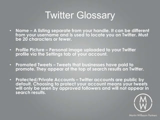 Twitter Glossary
• Name – A listing separate from your handle. It can be different
  from your username and is used to locate you on Twitter. Must
  be 20 characters or fewer.

• Profile Picture – Personal image uploaded to your Twitter
  profile via the Settings tab of your account.

• Promoted Tweets – Tweets that businesses have paid to
  promote. They appear at the top of search results on Twitter.

• Protected/Private Accounts – Twitter accounts are public by
  default. Choosing to protect your account means your tweets
  will only be seen by approved followers and will not appear in
  search results.
 