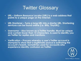 Twitter Glossary
• URL – Uniform Resource Locator (URL) is a web address that
  points to a unique page on the Internet.

• URL Shortener – Turns a long URL into a shorter URL. Shortening
  services can be found online (i.e. Bitly, TinyURL).

• Username – Also known as a Twitter handle. Must be unique
  and contain fewer than 15 characters. Is used to identify you
  on Twitter for replies and mentions.

• Verification – Process whereby a user’s Twitter account is
  stamped to show that a legitimate source is authoring the
  account’s tweets. Sometimes used for accounts who
  experience identity confusion on Twitter.
 