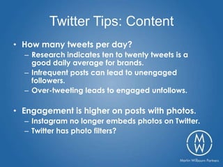 Twitter Tips: Content
• How many tweets per day?
  – Research indicates ten to twenty tweets is a
    good daily average for brands.
  – Infrequent posts can lead to unengaged
    followers.
  – Over-tweeting leads to engaged unfollows.

• Engagement is higher on posts with photos.
  – Instagram no longer embeds photos on Twitter.
  – Twitter has photo filters?
 