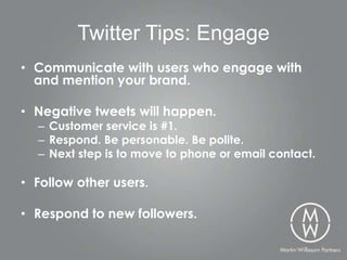 Twitter Tips: Engage
• Communicate with users who engage with
  and mention your brand.

• Negative tweets will happen.
  – Customer service is #1.
  – Respond. Be personable. Be polite.
  – Next step is to move to phone or email contact.

• Follow other users.

• Respond to new followers.
 
