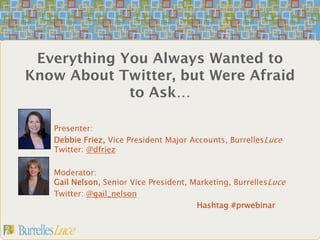 Everything You Always Wanted to
Know About Twitter, but Were Afraid
             to Ask…

   Presenter:
   Debbie Friez, Vice President Major Accounts, BurrellesLuce
   Twitter: @dfriez

   Moderator:
   Gail Nelson, Senior Vice President, Marketing, BurrellesLuce
   Twitter: @gail_nelson
                                        Hashtag #prwebinar
 