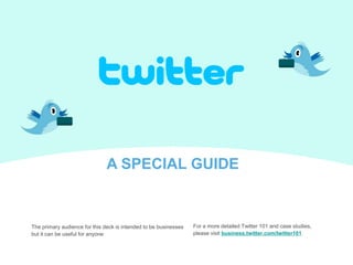 A SPECIAL GUIDE For a more detailed Twitter 101 and case studies,  please visit business.twitter.com/twitter101 The primary audience for this deck is intended to be businesses but it can be useful for anyone 