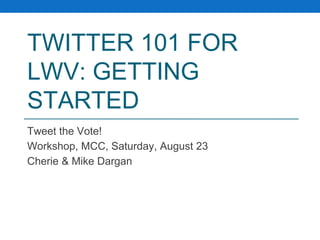 TWITTER 101 FOR 
LWV: GETTING 
STARTED 
Tweet the Vote! 
Workshop, MCC, Saturday, August 23 
Cherie & Mike Dargan 
 