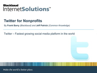 Twitter for Nonprofits By Frank Barry(Blackbaud) and Jeff Patrick (Common Knowledge)  Twitter – Fastest growing social media platform in the world 