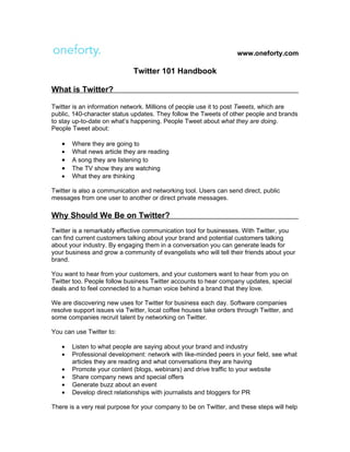www.oneforty.com

                             Twitter 101 Handbook

What is Twitter?

Twitter is an information network. Millions of people use it to post Tweets, which are
public, 140-character status updates. They follow the Tweets of other people and brands
to stay up-to-date on what’s happening. People Tweet about what they are doing.
People Tweet about:

   •   Where they are going to
   •   What news article they are reading
   •   A song they are listening to
   •   The TV show they are watching
   •   What they are thinking

Twitter is also a communication and networking tool. Users can send direct, public
messages from one user to another or direct private messages.

Why Should We Be on Twitter?
Twitter is a remarkably effective communication tool for businesses. With Twitter, you
can find current customers talking about your brand and potential customers talking
about your industry. By engaging them in a conversation you can generate leads for
your business and grow a community of evangelists who will tell their friends about your
brand.

You want to hear from your customers, and your customers want to hear from you on
Twitter too. People follow business Twitter accounts to hear company updates, special
deals and to feel connected to a human voice behind a brand that they love.

We are discovering new uses for Twitter for business each day. Software companies
resolve support issues via Twitter, local coffee houses take orders through Twitter, and
some companies recruit talent by networking on Twitter.

You can use Twitter to:

   •   Listen to what people are saying about your brand and industry
   •   Professional development: network with like-minded peers in your field, see what
       articles they are reading and what conversations they are having
   •   Promote your content (blogs, webinars) and drive traffic to your website
   •   Share company news and special offers
   •   Generate buzz about an event
   •   Develop direct relationships with journalists and bloggers for PR

There is a very real purpose for your company to be on Twitter, and these steps will help
 