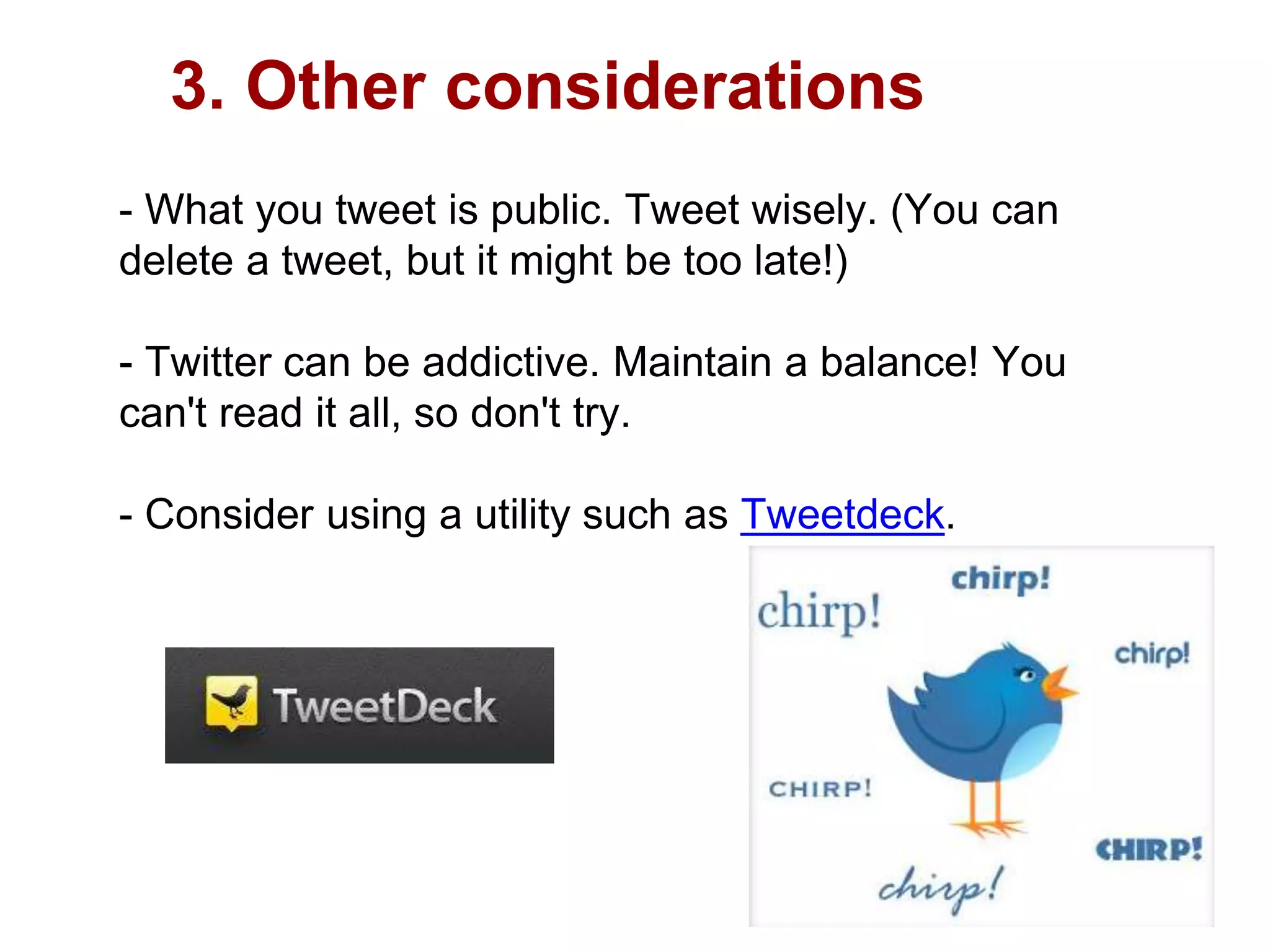3. Other considerations
- What you tweet is public. Tweet wisely. (You can
delete a tweet, but it might be too late!)
- Twitter can be addictive. Maintain a balance! You
can't read it all, so don't try.
- Consider using a utility such as Tweetdeck.
 