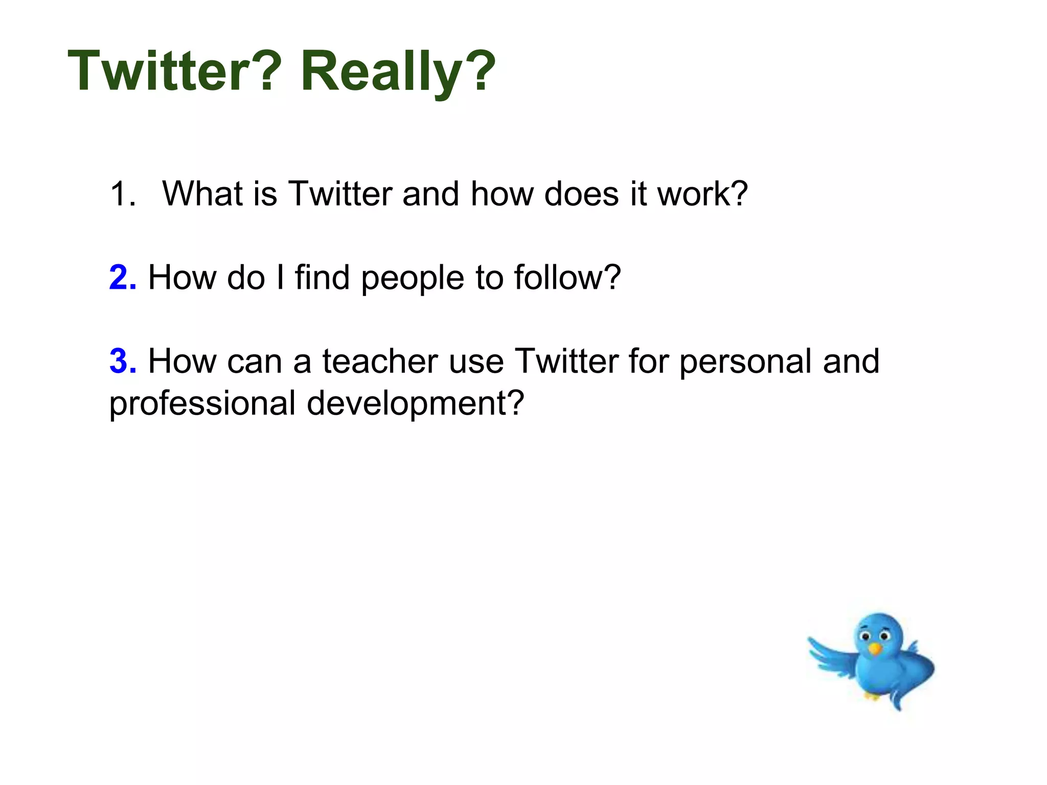 Twitter? Really?
1. What is Twitter and how does it work?
2. How do I find people to follow?
3. How can a teacher use Twitter for personal and
professional development?
 