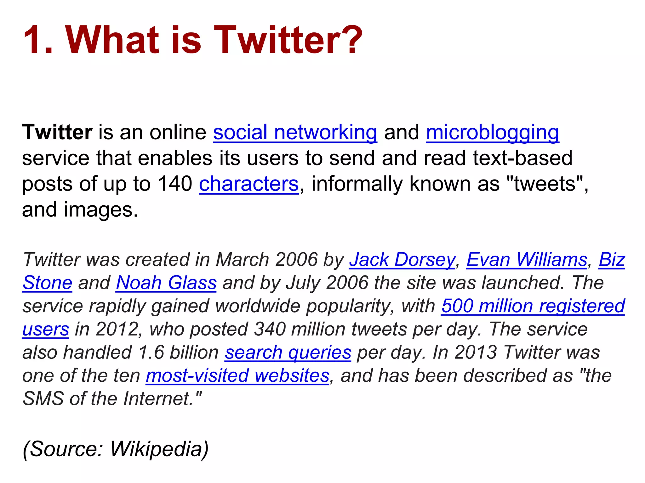 1. What is Twitter?
Twitter is an online social networking and microblogging
service that enables its users to send and read text-based
posts of up to 140 characters, informally known as "tweets",
and images.
Twitter was created in March 2006 by Jack Dorsey, Evan Williams, Biz
Stone and Noah Glass and by July 2006 the site was launched. The
service rapidly gained worldwide popularity, with 500 million registered
users in 2012, who posted 340 million tweets per day. The service
also handled 1.6 billion search queries per day. In 2013 Twitter was
one of the ten most-visited websites, and has been described as "the
SMS of the Internet."
(Source: Wikipedia)
 