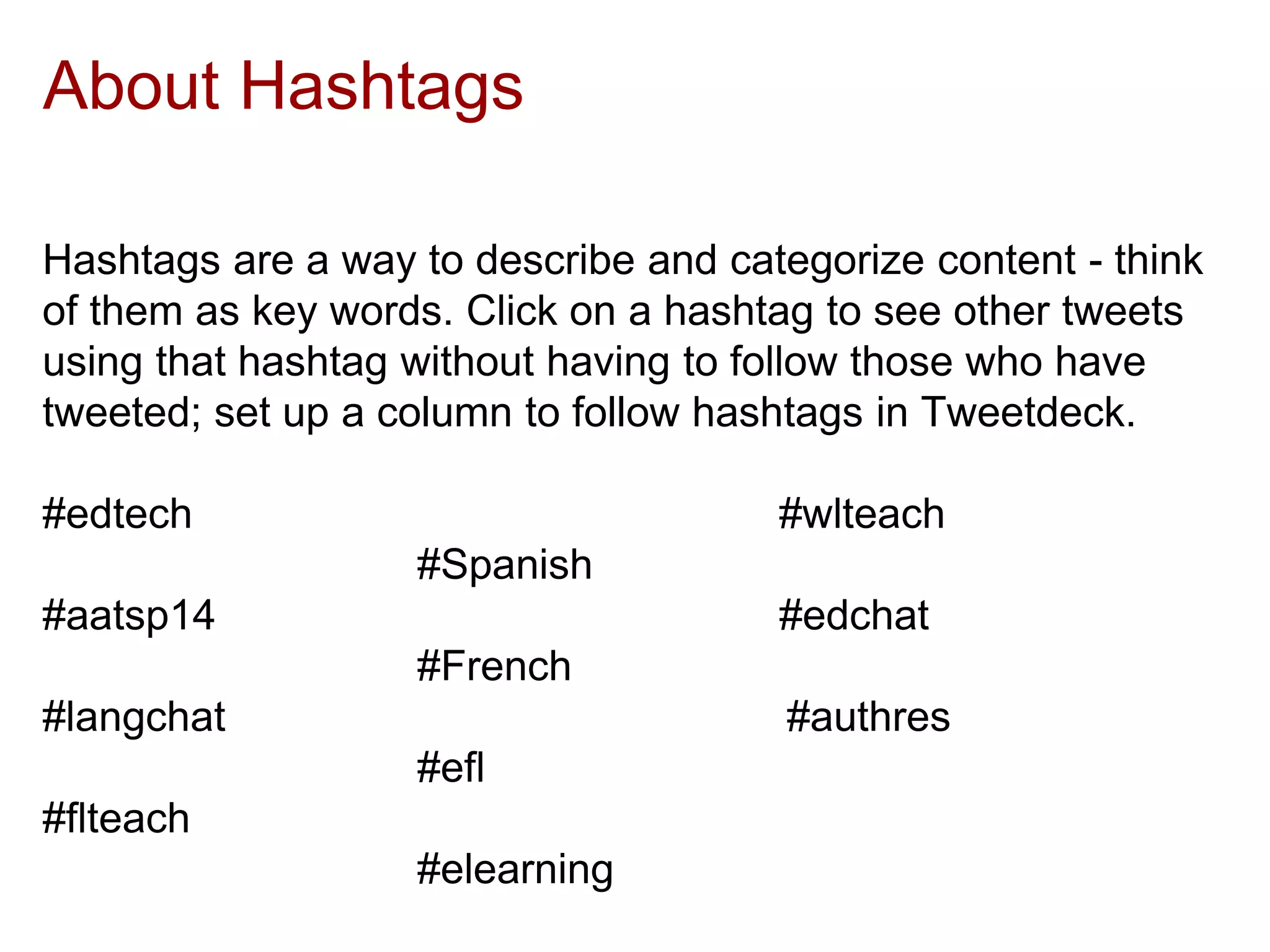 About Hashtags
Hashtags are a way to describe and categorize content - think
of them as key words. Click on a hashtag to see other tweets
using that hashtag without having to follow those who have
tweeted; set up a column to follow hashtags in Tweetdeck.
#edtech #wlteach
#Spanish
#aatsp14 #edchat
#French
#langchat #authres
#efl
#flteach
#elearning
 