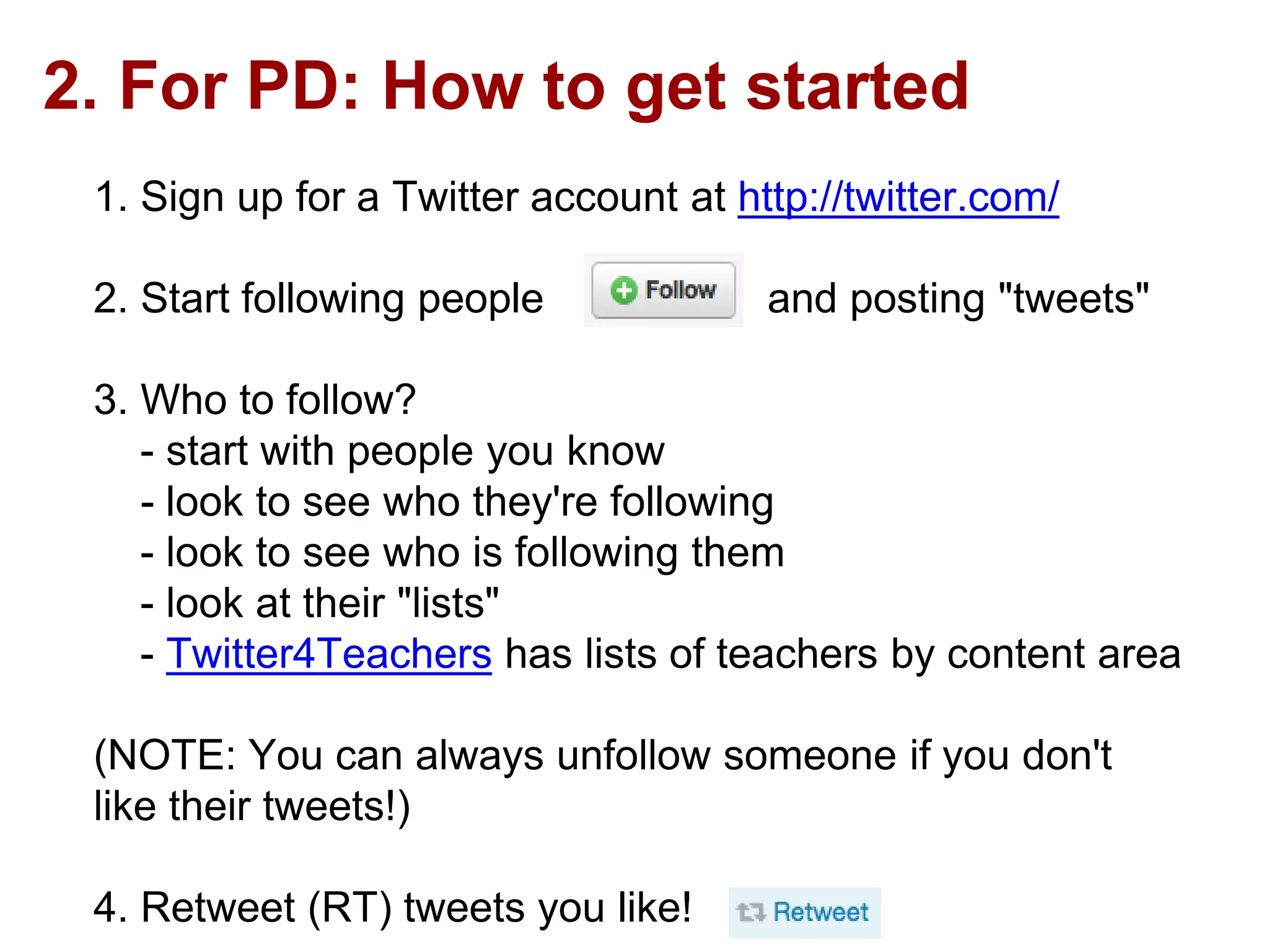 2. For PD: How to get started
1. Sign up for a Twitter account at http://twitter.com/
2. Start following people and posting "tweets"
3. Who to follow?
- start with people you know
- look to see who they're following
- look to see who is following them
- look at their "lists"
- Twitter4Teachers has lists of teachers by content area
(NOTE: You can always unfollow someone if you don't
like their tweets!)
4. Retweet (RT) tweets you like!
 