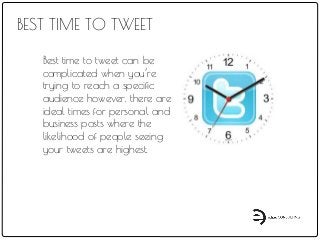 BEST TIME TO TWEET
Best time to tweet can be
complicated when you’re
trying to reach a specific
audience however, there are
ideal times for personal and
business posts where the
likelihood of people seeing
your tweets are highest.
 
