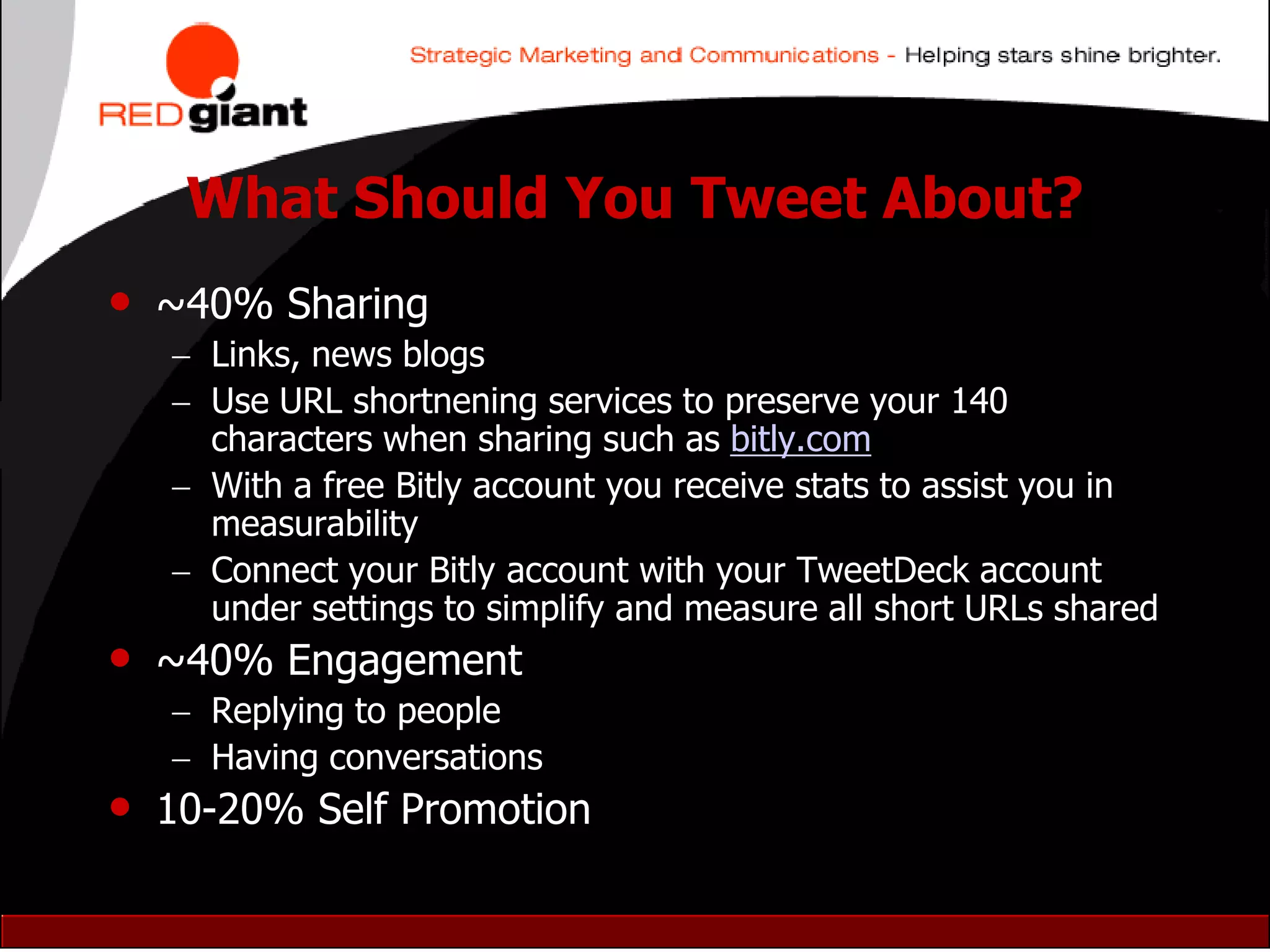 What Should You Tweet About?
• ~40% Sharing
     Links, news blogs
     Use URL shortnening services to preserve your 140
      characters when sharing such as bitly.com
     With a free Bitly account you receive stats to assist you in
      measurability
     Connect your Bitly account with your TweetDeck account
      under settings to simplify and measure all short URLs shared
•   ~40% Engagement
     Replying to people
     Having conversations
• 10-20% Self Promotion
 