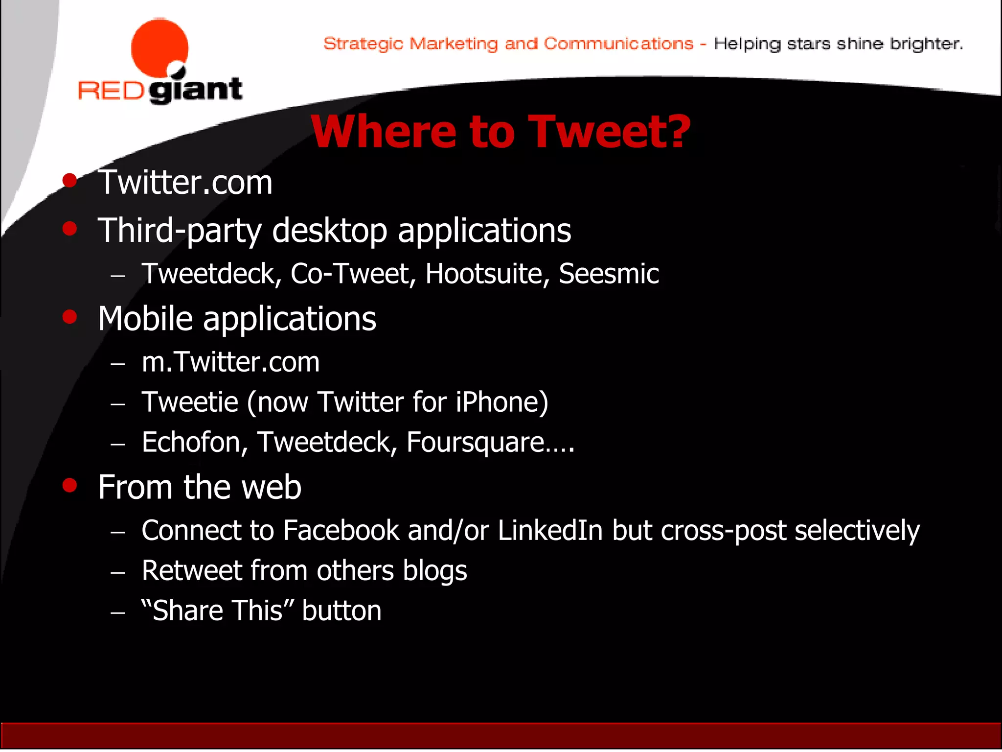 Where to Tweet?
• Twitter.com
• Third-party desktop applications
    Tweetdeck, Co-Tweet, Hootsuite, Seesmic
• Mobile applications
    m.Twitter.com
    Tweetie (now Twitter for iPhone)
    Echofon, Tweetdeck, Foursquare….
• From the web
    Connect to Facebook and/or LinkedIn but cross-post selectively
    Retweet from others blogs
    “Share This” button
 