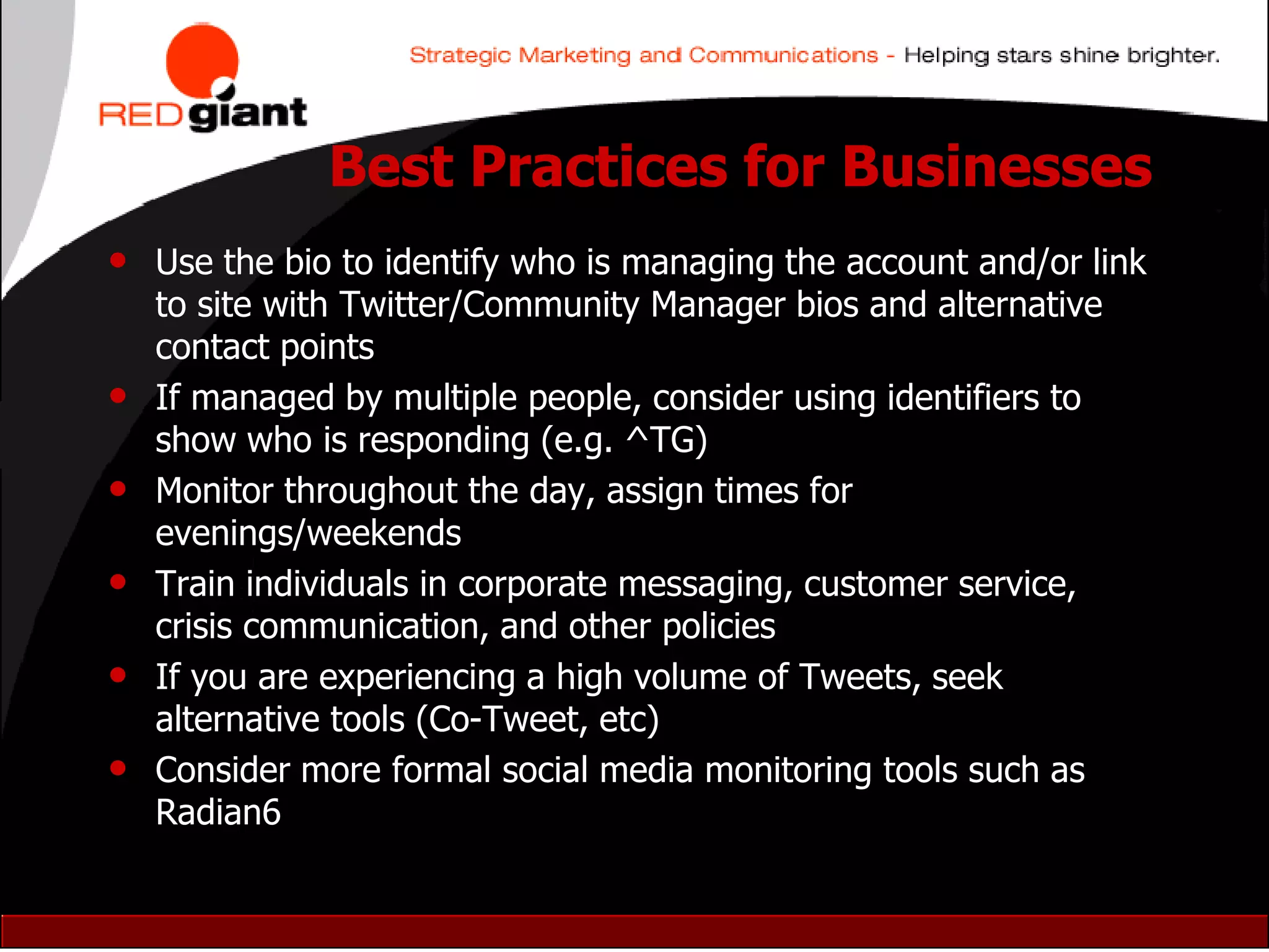 Best Practices for Businesses
• Use the bio to identify who is managing the account and/or link
    to site with Twitter/Community Manager bios and alternative
    contact points
•   If managed by multiple people, consider using identifiers to
    show who is responding (e.g. ^TG)
•   Monitor throughout the day, assign times for
    evenings/weekends
•   Train individuals in corporate messaging, customer service,
    crisis communication, and other policies
•   If you are experiencing a high volume of Tweets, seek
    alternative tools (Co-Tweet, etc)
•   Consider more formal social media monitoring tools such as
    Radian6
 