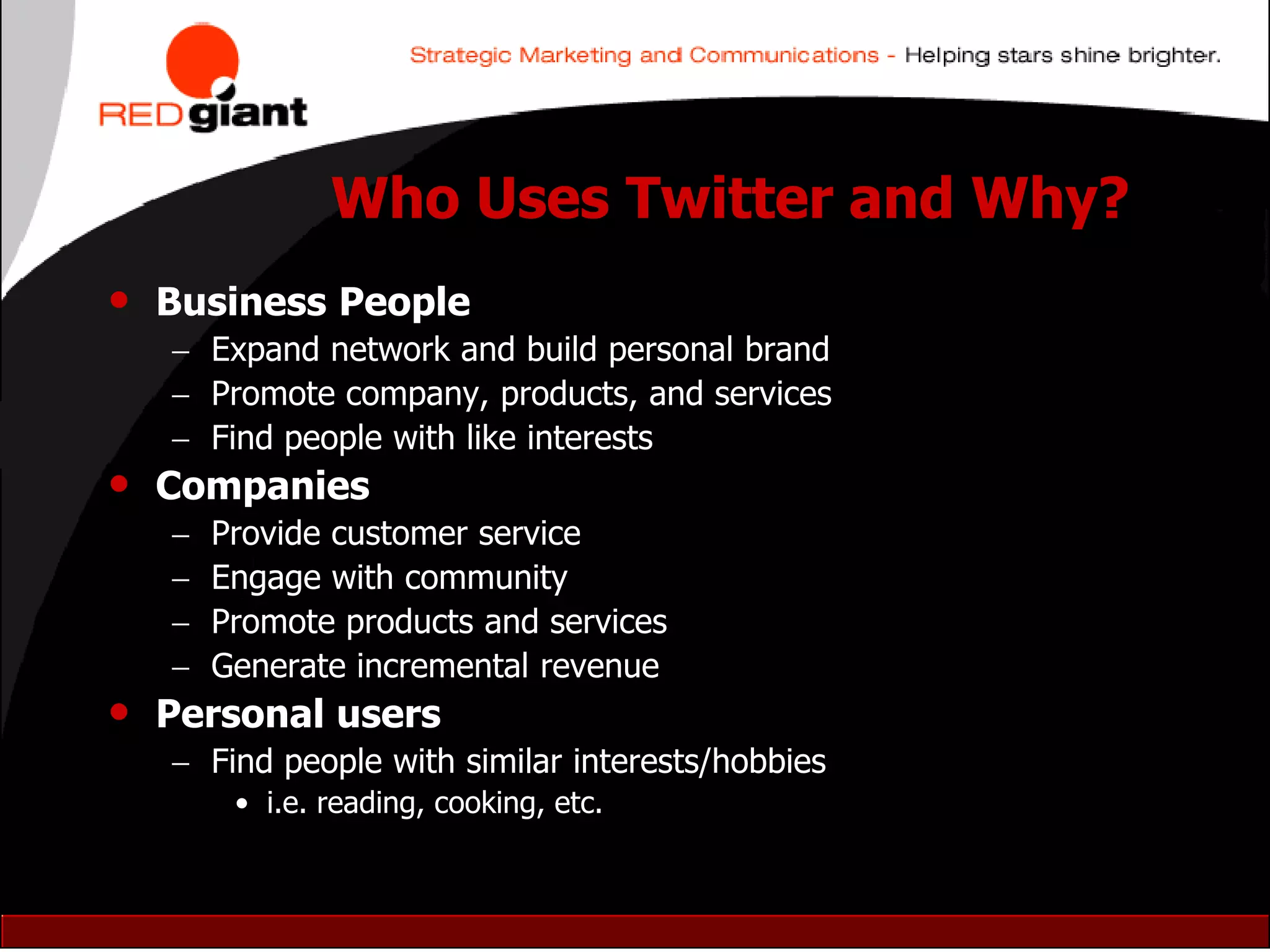 Who Uses Twitter and Why?
•   Business People
     Expand network and build personal brand
     Promote company, products, and services
     Find people with like interests
•   Companies
       Provide customer service
       Engage with community
       Promote products and services
       Generate incremental revenue
•   Personal users
     Find people with similar interests/hobbies
         • i.e. reading, cooking, etc.
 