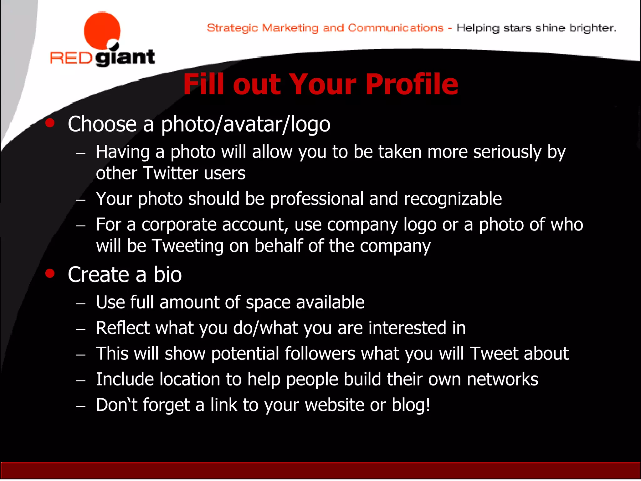 Fill out Your Profile
• Choose a photo/avatar/logo
    Having a photo will allow you to be taken more seriously by
     other Twitter users
    Your photo should be professional and recognizable
    For a corporate account, use company logo or a photo of who
     will be Tweeting on behalf of the company
• Create a bio
      Use full amount of space available
      Reflect what you do/what you are interested in
      This will show potential followers what you will Tweet about
      Include location to help people build their own networks
      Don„t forget a link to your website or blog!
 