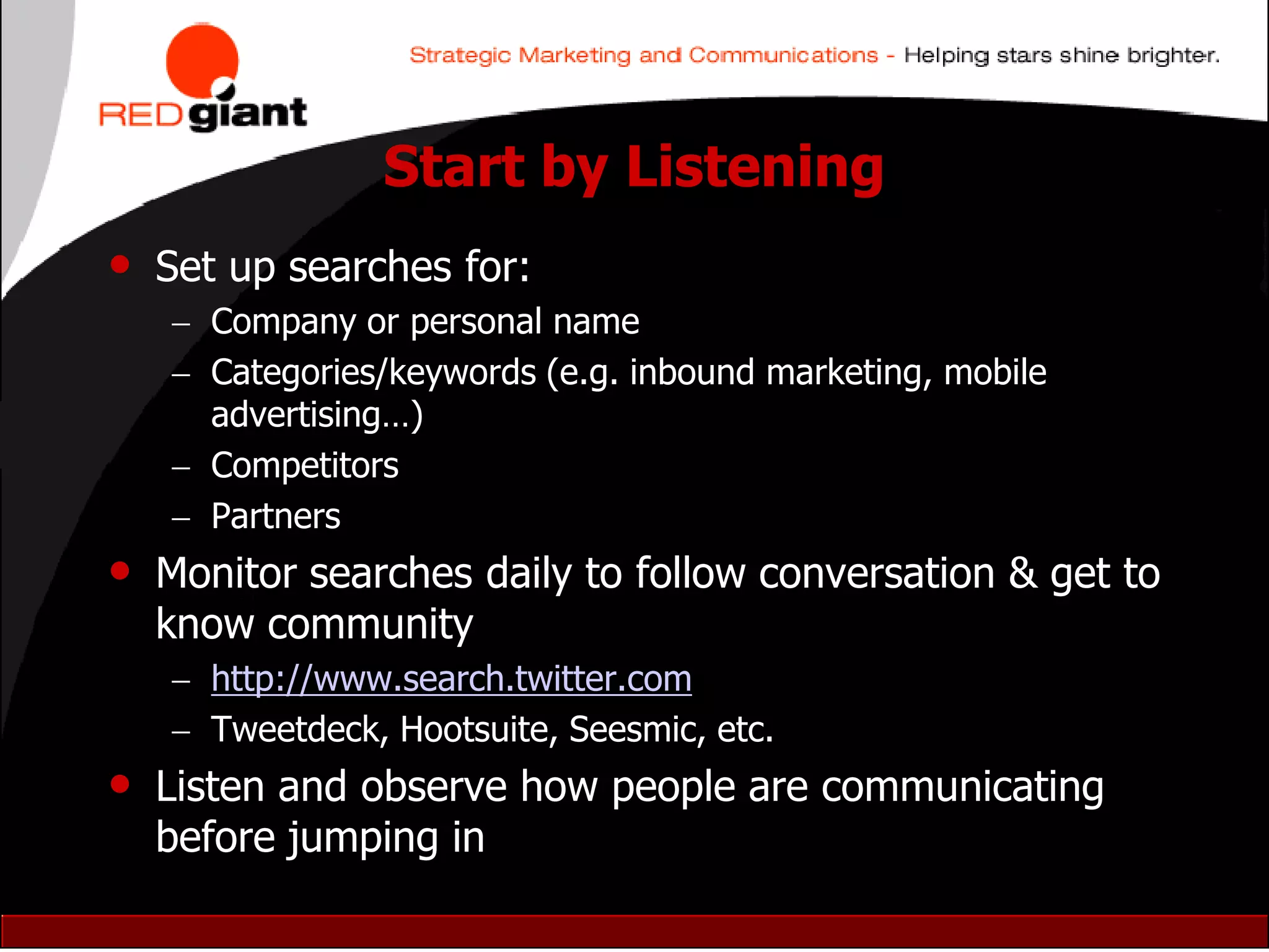 Start by Listening
•   Set up searches for:
     Company or personal name
     Categories/keywords (e.g. inbound marketing, mobile
      advertising…)
     Competitors
     Partners
• Monitor searches daily to follow conversation & get to
    know community
     http://www.search.twitter.com
     Tweetdeck, Hootsuite, Seesmic, etc.
• Listen and observe how people are communicating
    before jumping in
 