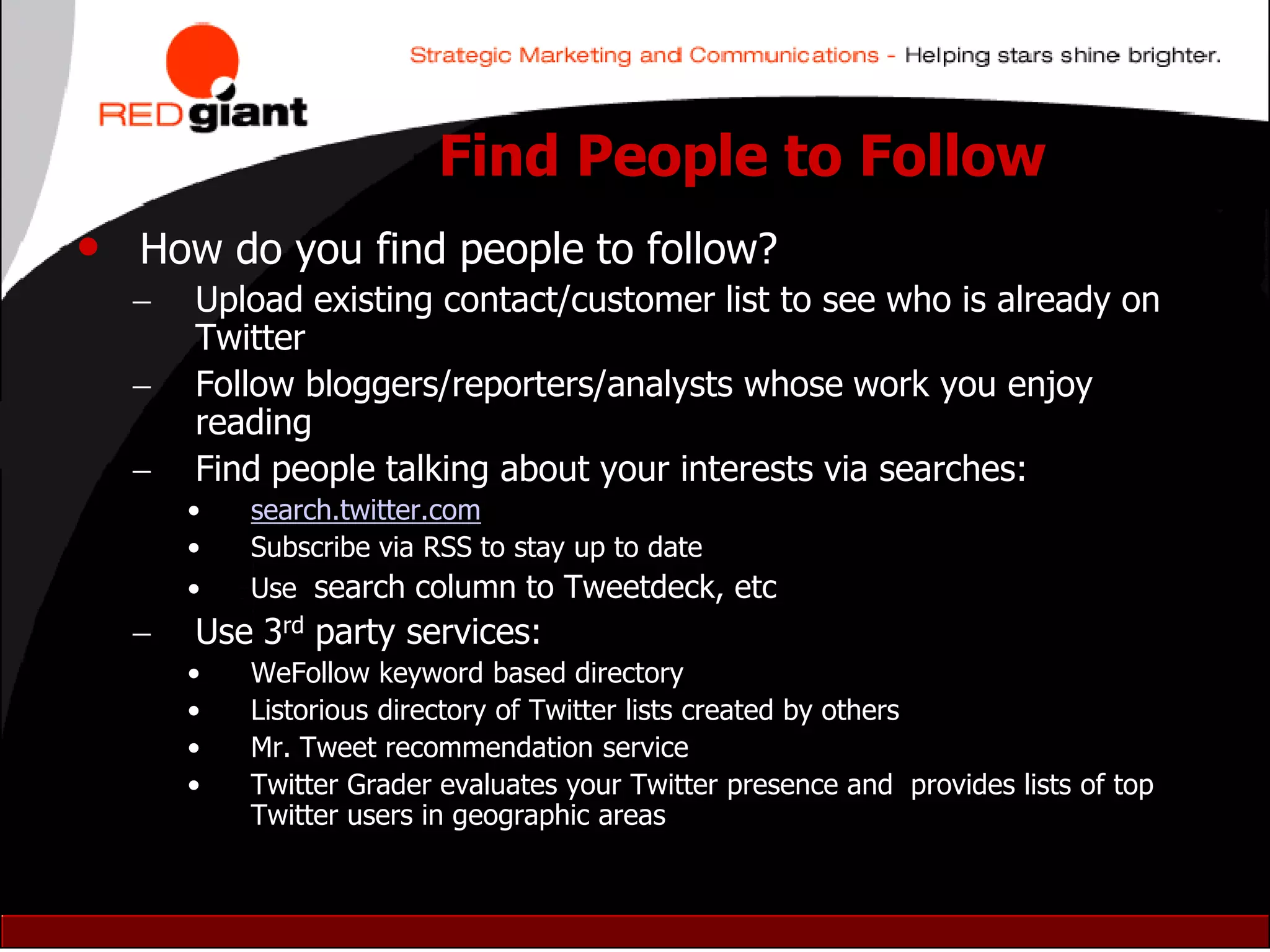 Find People to Follow
• How do you find people to follow?
     Upload existing contact/customer list to see who is already on
      Twitter
     Follow bloggers/reporters/analysts whose work you enjoy
      reading
     Find people talking about your interests via searches:
      •   search.twitter.com
      •   Subscribe via RSS to stay up to date
      •   Use search column to Tweetdeck, etc
     Use 3rd party services:
      •   WeFollow keyword based directory
      •   Listorious directory of Twitter lists created by others
      •   Mr. Tweet recommendation service
      •   Twitter Grader evaluates your Twitter presence and provides lists of top
          Twitter users in geographic areas
 
