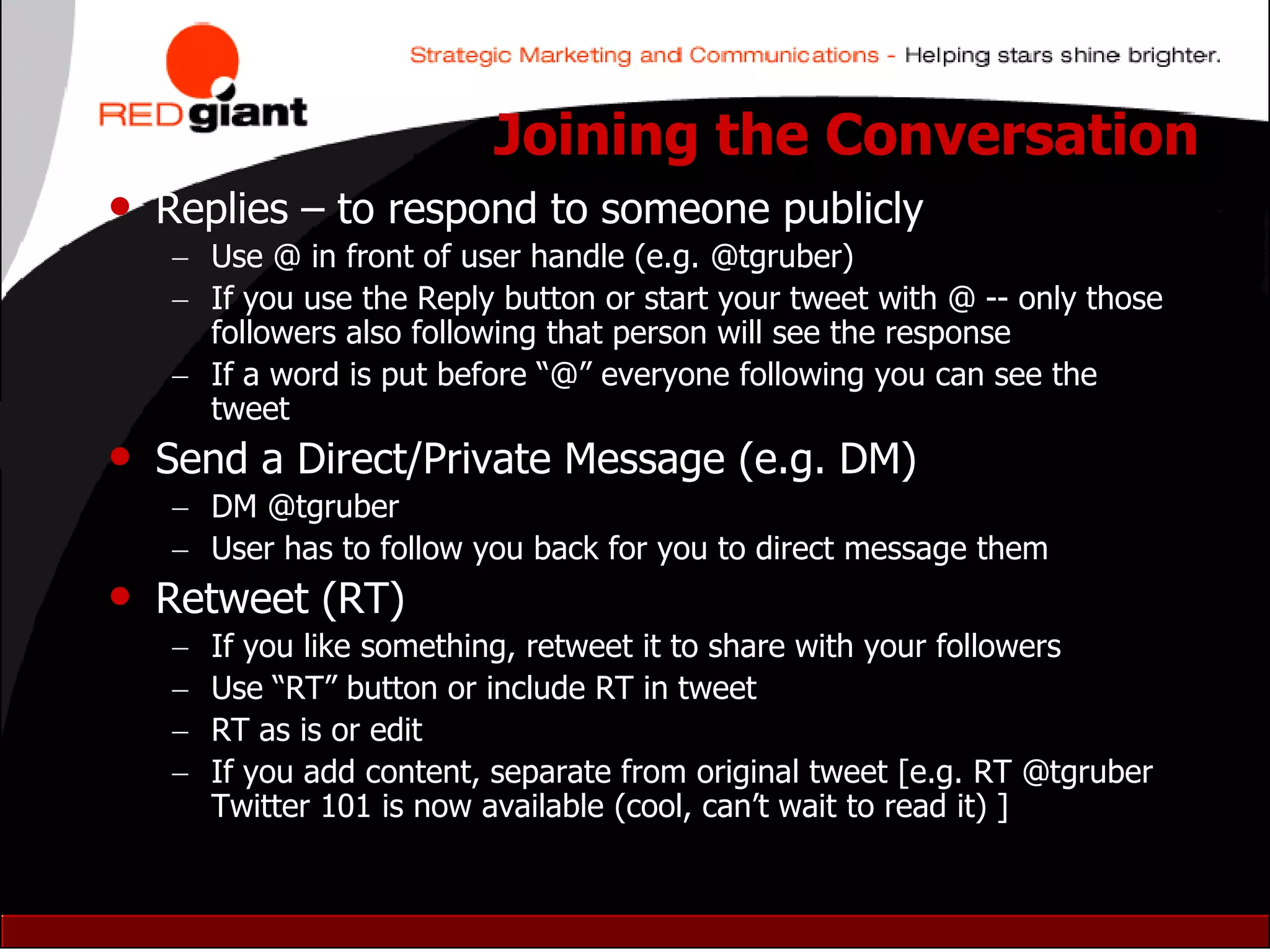 Joining the Conversation
• Replies – to respond to someone publicly
    Use @ in front of user handle (e.g. @tgruber)
    If you use the Reply button or start your tweet with @ -- only those
     followers also following that person will see the response
    If a word is put before “@” everyone following you can see the
     tweet
• Send a Direct/Private Message (e.g. DM)
    DM @tgruber
    User has to follow you back for you to direct message them
• Retweet (RT)
      If you like something, retweet it to share with your followers
      Use “RT” button or include RT in tweet
      RT as is or edit
      If you add content, separate from original tweet [e.g. RT @tgruber
       Twitter 101 is now available (cool, can‟t wait to read it) ]
 
