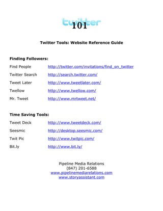 101
                 Twitter Tools: Website Reference Guide



Finding Followers:

Find People         http://twitter.com/invitations/find_on_twitter

Twitter Search      http://search.twitter.com/

Tweet Later         http://www.tweetlater.com/

Twellow             http://www.twellow.com/

Mr. Tweet           http://www.mrtweet.net/



Time Saving Tools:

Tweet Deck          http://www.tweetdeck.com/

Seesmic             http://desktop.seesmic.com/

Twit Pic            http://www.twitpic.com/

Bit.ly              http://www.bit.ly/



                        Pipeline Media Relations
                            (847) 201-6588
                     www.pipelinemediarelations.com
                        www.storyassistant.com
 