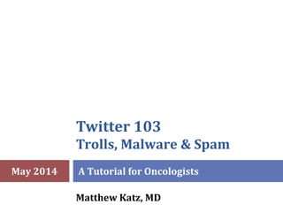 Twitter 103
Trolls, Malware & Spam
A Tutorial for Oncologists
Matthew Katz, MD
May 2014
 