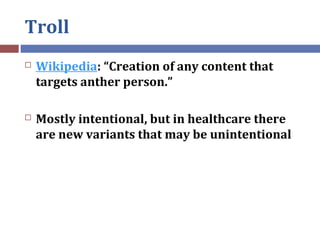 Troll
 Wikipedia: “Creation of any content that
targets anther person.”
 Mostly intentional, but in healthcare there
are...