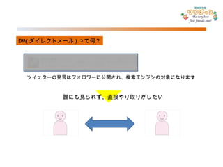 DM( ダイレクトメール ) って何？ ツイッターの発言はフォロワーに公開され、検索エンジンの対象になります 誰にも見られず、直接やり取りがしたい 