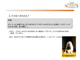 2. フォローされたら？ 前提・・・・ ネット上には様々な人がいますのでフォローされたからと安易にフォローしかえさない事（自己責任）。 ただし、フォローされている方を外したい場合は「ブロック」という手段もあります。（俗称、バンする） また、自分がフォローする事をやめる事も出来ます。（リムーブ：リムる） 