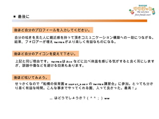 ■ 最後に 後ほど自分のプロフィールを入力してください。 自分の呟きを見た人に親近感を持って頂きコミュニケーション構築への一助につながる。 結果、フォロアーが増え twitter がより楽しく有益なものになる。 後ほど自分のアイコンを変えて下さい。 上記と同じ理由です。 twitter は 2ch などに比べ体温を感じる気がすると良く耳にします が、誹謗中傷などを避ける効果もあります。 後ほど呟いてみよう。 せっかくなので『船橋の保育園 @lilliput_baby の twitter 講習会』に参加。とっても分か り易く有益な時間。こんな事までやってくれる園、入って良かった。最高！』 … はどうでしょうか？（＾＾；） ww 