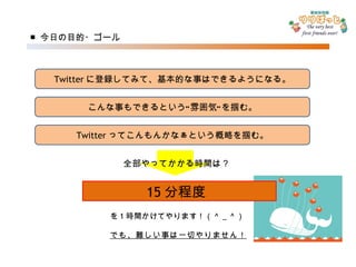 ■ 今日の目的・ゴール Twitter に登録してみて、基本的な事はできるようになる。 こんな事もできるという“雰囲気”を掴む。 Twitter ってこんもんかなぁという概略を掴む。 15 分程度 全部やってかかる時間は？ を 1 時間かけてやります！（＾ _ ＾） でも、難しい事は一切やりません！ 