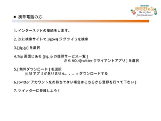 ■ 携帯電話の方 1. インターネットの接続をします。 2. 次に検索サイトで jigtwi( ジグツイ ) を検索 3.[jig.jp] を選択 4.Top 画面にある [jig.jp の提供サービス一覧 ] 　　　　　　　　　　　　　　から NO.4[twitter クライアントアプリ ] を選択 5.[ 無料ダウンロード ] を選択 　　　※ S! アプリがありません。。。⇒ダウンロードする 6.[twitter アカウントをお持ちでない場合はこちらから登録を行って下さい ] 7. ツイッターに登録しよう ! 