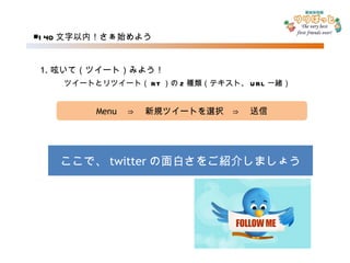 ■ 140 文字以内！さぁ始めよう Menu 　⇒　新規ツイートを選択　⇒　送信 1. 呟いて（ツイート）みよう！ ここで、 twitter の面白さをご紹介しましょう 　ツイートとリツイート（ RT ）の 2 種類（テキスト、 URL 一緒） 