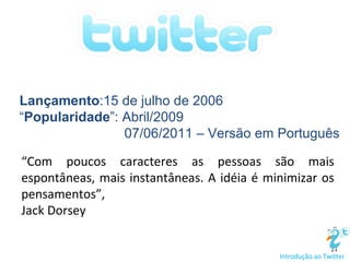 “ Com poucos caracteres as pessoas são mais espontâneas, mais instantâneas. A idéia é minimizar os pensamentos”, Jack Dorsey Introdução ao Twitter Lançamento :15 de julho de 2006 “ Popularidade ”: Abril/2009 07/06/2011 – Versão em Português 